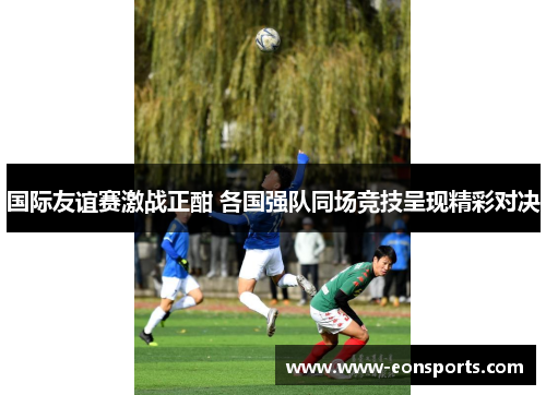 国际友谊赛激战正酣 各国强队同场竞技呈现精彩对决