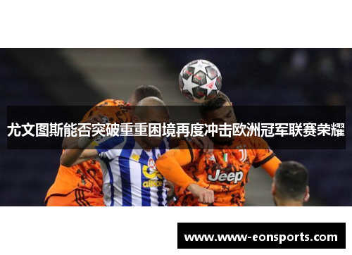 尤文图斯能否突破重重困境再度冲击欧洲冠军联赛荣耀