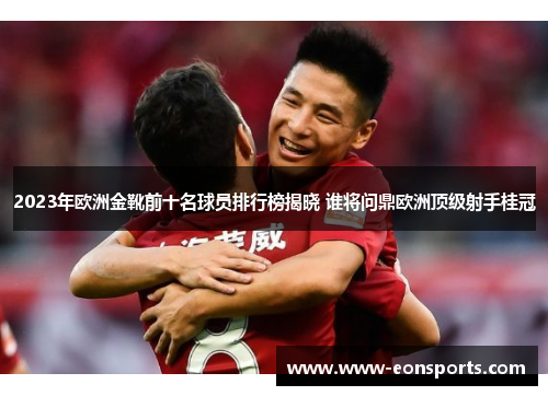 2023年欧洲金靴前十名球员排行榜揭晓 谁将问鼎欧洲顶级射手桂冠
