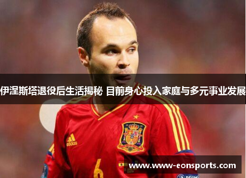 伊涅斯塔退役后生活揭秘 目前身心投入家庭与多元事业发展