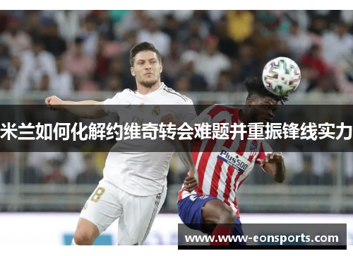 米兰如何化解约维奇转会难题并重振锋线实力 米兰如何化解约维奇转会难题并重振锋线实力