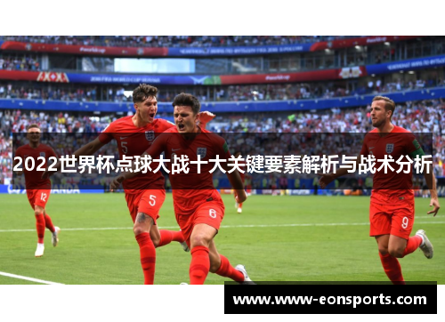 2022世界杯点球大战十大关键要素解析与战术分析 2022世界杯点球大战十大关键要素解析与战术分析