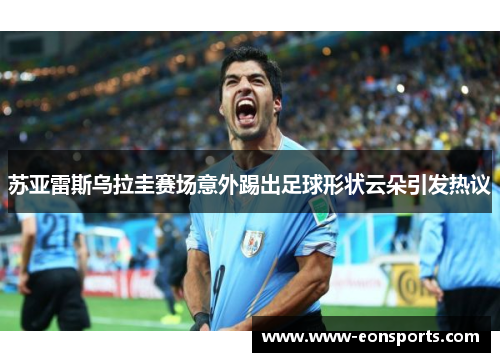 苏亚雷斯乌拉圭赛场意外踢出足球形状云朵引发热议