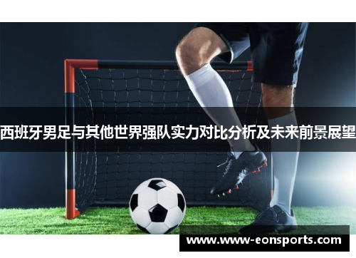 西班牙男足与其他世界强队实力对比分析及未来前景展望