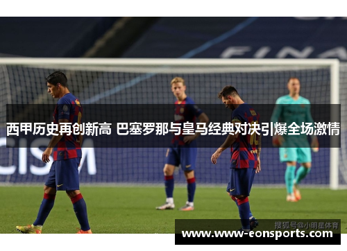 西甲历史再创新高 巴塞罗那与皇马经典对决引爆全场激情