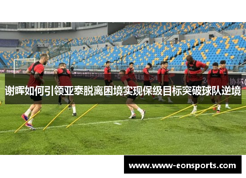 谢晖如何引领亚泰脱离困境实现保级目标突破球队逆境