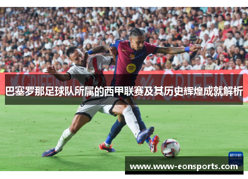 巴塞罗那足球队所属的西甲联赛及其历史辉煌成就解析